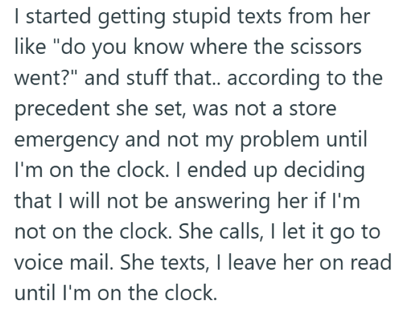 I started getting stupid texts from her like "do you know where the scissors went?" and stuff that.. according to the precedent she set, was not a store emergency and not my problem until I'm on the clock. I ended up deciding that I will not be answering her if I'm not on the clock. She calls, I let it go to voice mail. She texts, I leave her on read until I'm on the clock.