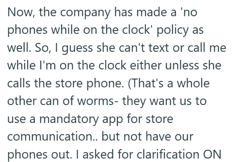 Now, the company has made a 'no phones while on the clock' policy as well. So, I guess she can't text or call me while I'm on the clock either unless she calls the store phone. (That's a whole other can of worms- they want us to use a mandatory app for store communication.. but not have our phones out. I asked for clarification ON
