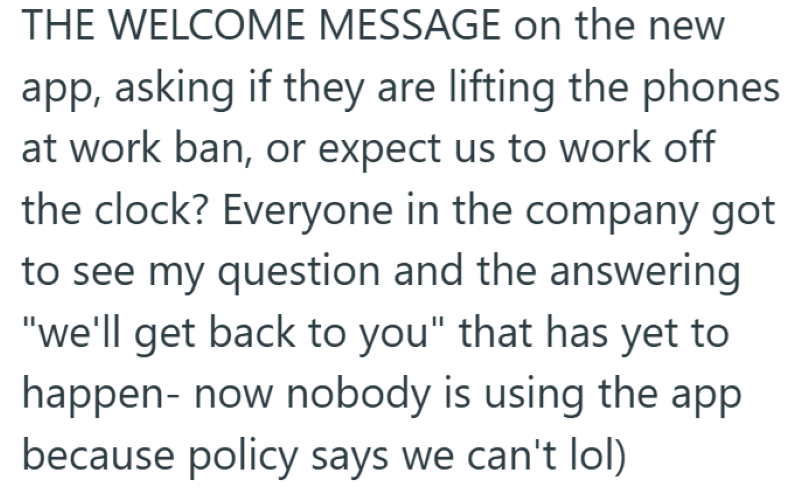 THE WELCOME MESSAGE on the new app, asking if they are lifting the phones at work ban, or expect us to work off the clock? Everyone in the company got to see my question and the answering "we'll get back to you" that has yet to happen- now nobody is using the app because policy says we can't lol)