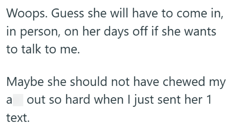 Woops. Guess she will have to come in, in person, on her days off if she wants to talk to me. Maybe she should not have chewed my a out so hard when I just sent her 1 text.