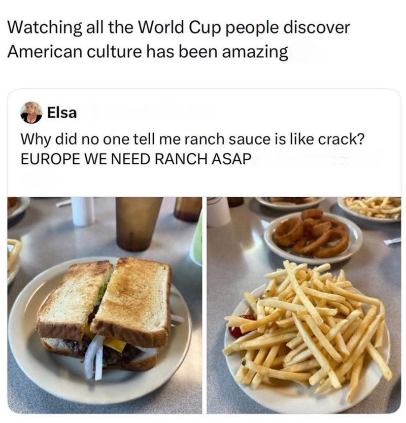 Watching all the World Cup people discover American culture has been amazing Elsa Why did no one tell me ranch sauce is like crack? EUROPE WE NEED RANCH ASAP