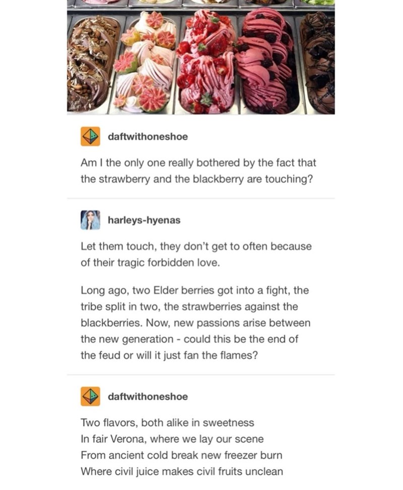 daftwithoneshoe Am I the only one really bothered by the fact that the strawberry and the blackberry are touching? harleys-hyenas Let them touch, they don't get to often because of their tragic forbidden love. Long ago, two Elder berries got into a fight, the tribe split in two, the strawberries against the blackberries. Now, new passions arise between the new generation - could this be the end of the feud or will it just fan the flames? daftwithoneshoe Two flavors, both alike in sweetness In fa
