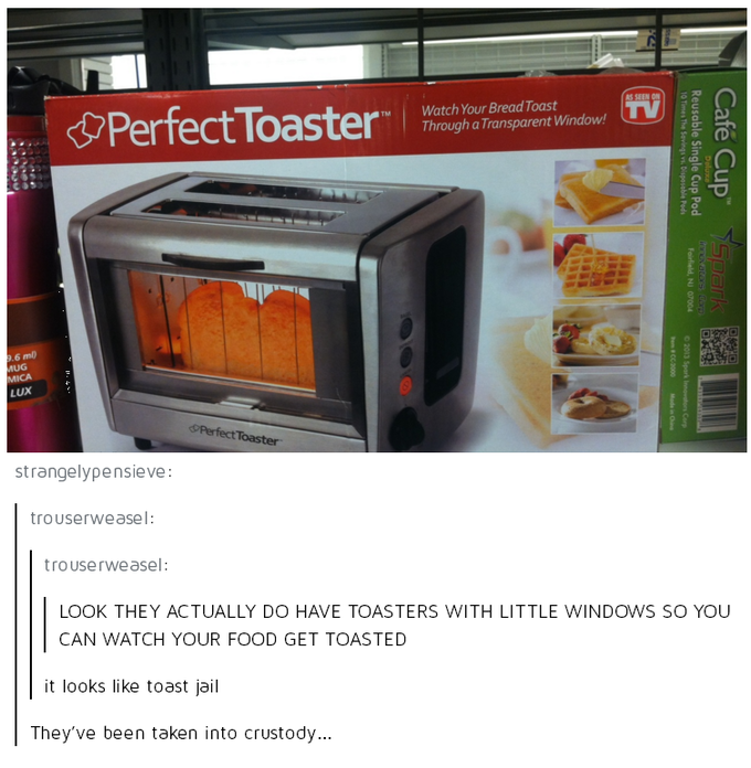 Perfect Toaster™ Watch Your Bread Toast Through a Transparent Window! AS SEEN ON TV 9.6 m MUG MICA LUX Perfect Toaster 10 Times The Savings vs. Disposable Pods Reusable Single Cup Pod Cafe Cup Fairfield, NJ 07004 loxovatores don Spark © 2013 Spark Innovators Corp #CC0000 Made in Chine strangelypensieve: trouserweasel: trouserweasel: LOOK THEY ACTUALLY DO HAVE TOASTERS WITH LITTLE WINDOWS SO YOU CAN WATCH YOUR FOOD GET TOASTED it looks like toast jail They've been taken into crustody...