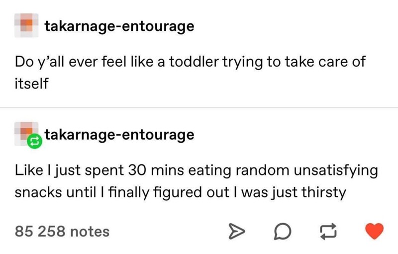 takarnage-entourage Do y'all ever feel like a toddler trying to take care of itself takarnage-entourage Like I just spent 30 mins eating random unsatisfying snacks until I finally figured out I was just thirsty 85 258 notes D