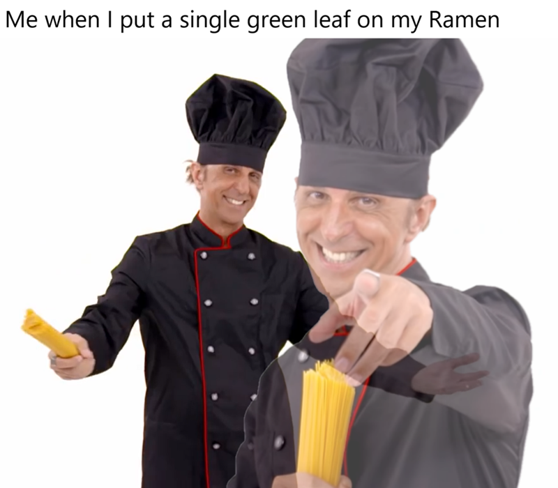 Me when I put a single green leaf on my Ramen