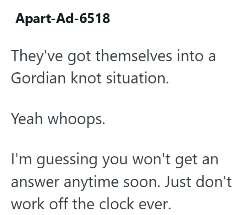 Apart-Ad-6518 They've got themselves into a Gordian knot situation. Yeah whoops. I'm guessing you won't get an answer anytime soon. Just don't work off the clock ever.