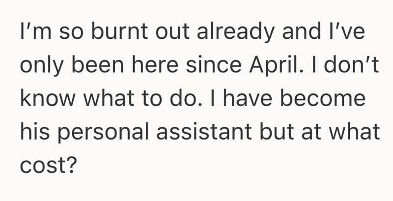 I'm so burnt out already and I've only been here since April. I don't know what to do. I have become his personal assistant but at what cost?