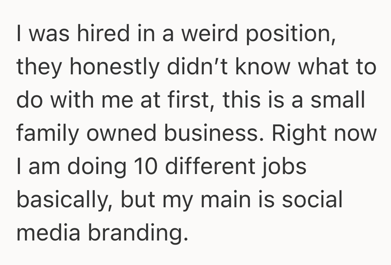 I was hired in a weird position, they honestly didn't know what to do with me at first, this is a small family owned business. Right now I am doing 10 different jobs basically, but my main is social media branding.