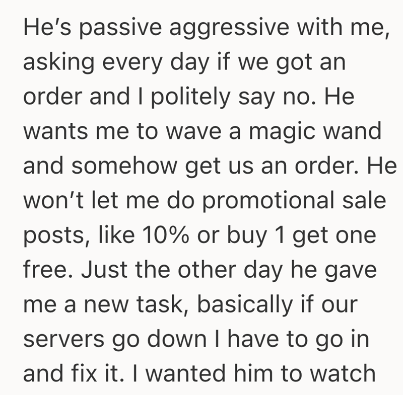 He's passive aggressive with me, asking every day if we got an order and I politely say no. He wants me to wave a magic wand and somehow get us an order. He won't let me do promotional sale posts, like 10% or buy 1 get one free. Just the other day he gave me a new task, basically if our servers go down I have to go in and fix it. I wanted him to watch