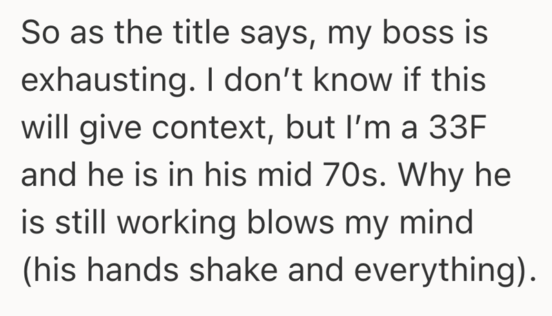 So as the title says, my boss is exhausting. I don't know if this will give context, but I'm a 33F and he is in his mid 70s. Why he is still working blows my mind. (his hands shake and everything).