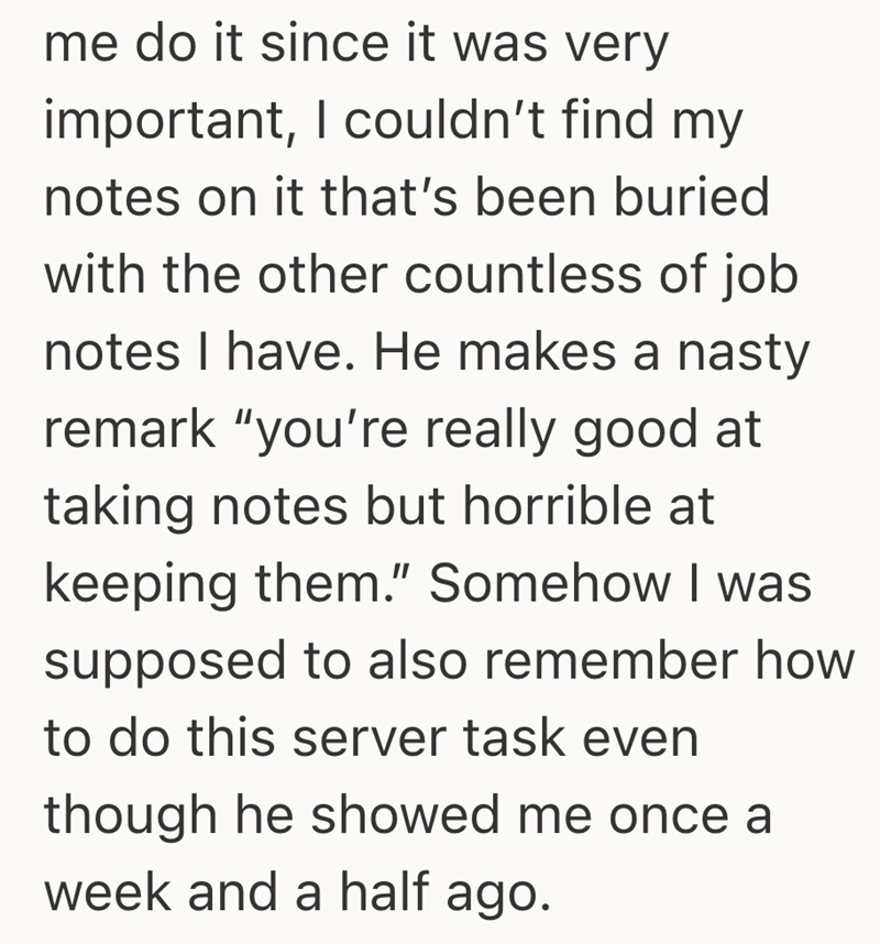 me do it since it was very important, I couldn't find my notes on it that's been buried with the other countless of job notes I have. He makes a nasty remark "you're really good at taking notes but horrible at keeping them." Somehow I was supposed to also remember how to do this server task even though he showed me once a week and a half ago.