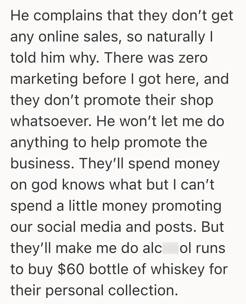 He complains that they don't get any online sales, so naturally I told him why. There was zero marketing before I got here, and they don't promote their shop whatsoever. He won't let me do anything to help promote the business. They'll spend money on god knows what but I can't spend a little money promoting our social media and posts. But they'll make me do alcol runs to buy $60 bottle of whiskey for their personal collection.