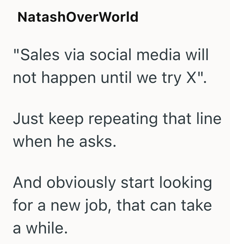 NatashOverWorld "Sales via social media will not happen until we try X". Just keep repeating that line when he asks. And obviously start looking for a new job, that can take a while.