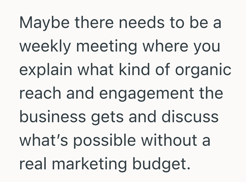 Maybe there needs to be a weekly meeting where you explain what kind of organic reach and engagement the business gets and discuss what's possible without a real marketing budget.