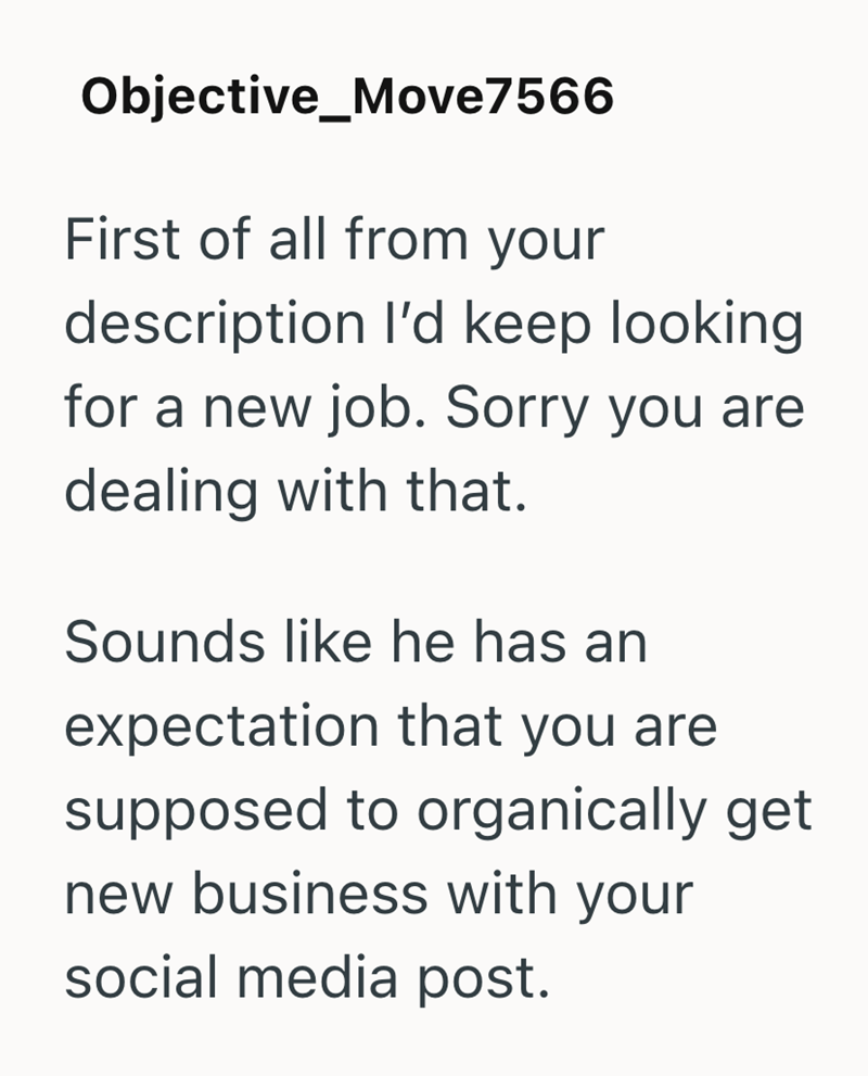 Objective_Move7566 First of all from your description I'd keep looking for a new job. Sorry you are dealing with that. Sounds like he has an expectation that you are supposed to organically get new business with your social media post.