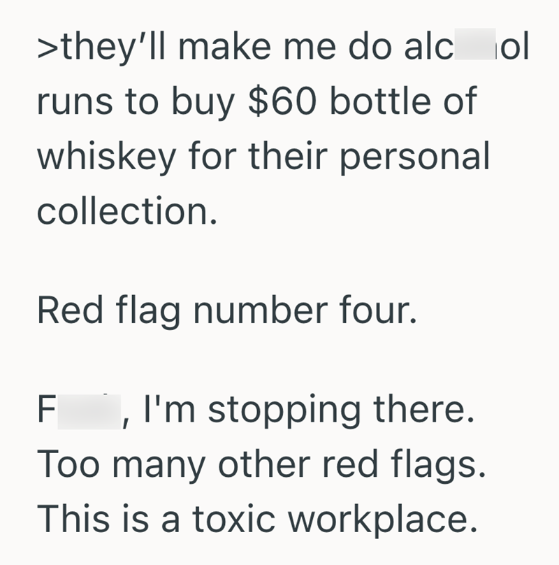 >they'll make me do alcol runs to buy $60 bottle of whiskey for their personal collection. Red flag number four. F, I'm stopping there. Too many other red flags. This is a toxic workplace.