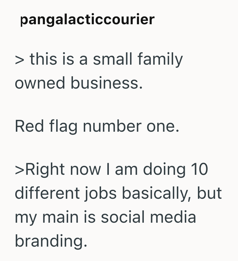 pangalacticcourier > this is a small family owned business. Red flag number one. >Right now I am doing 10 different jobs basically, but my main is social media branding.