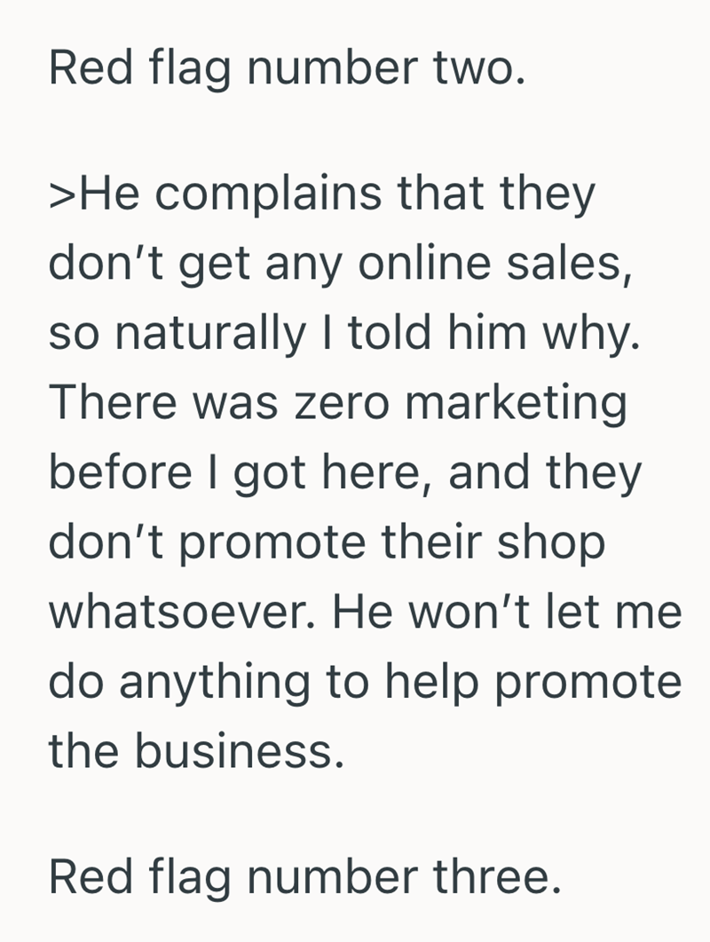 Red flag number two. >He complains that they don't get any online sales, so naturally I told him why. There was zero marketing before I got here, and they don't promote their shop whatsoever. He won't let me do anything to help promote the business. Red flag number three.