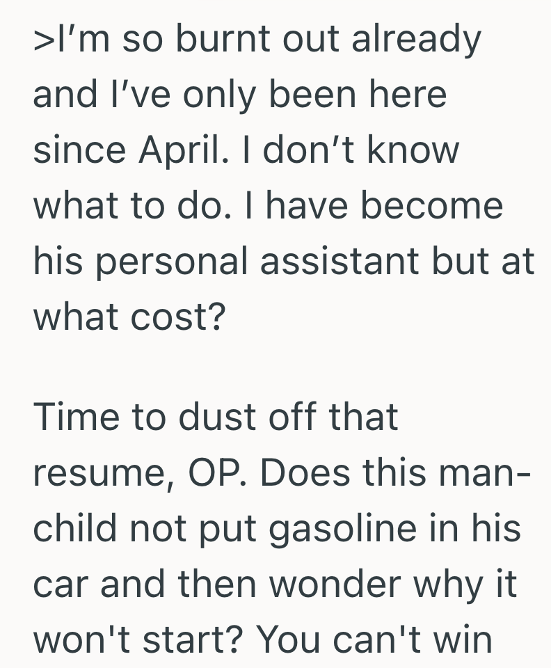 >I'm so burnt out already and I've only been here since April. I don't know what to do. I have become his personal assistant but at what cost? Time to dust off that resume, OP. Does this man- child not put gasoline in his car and then wonder why it won't start? You can't win