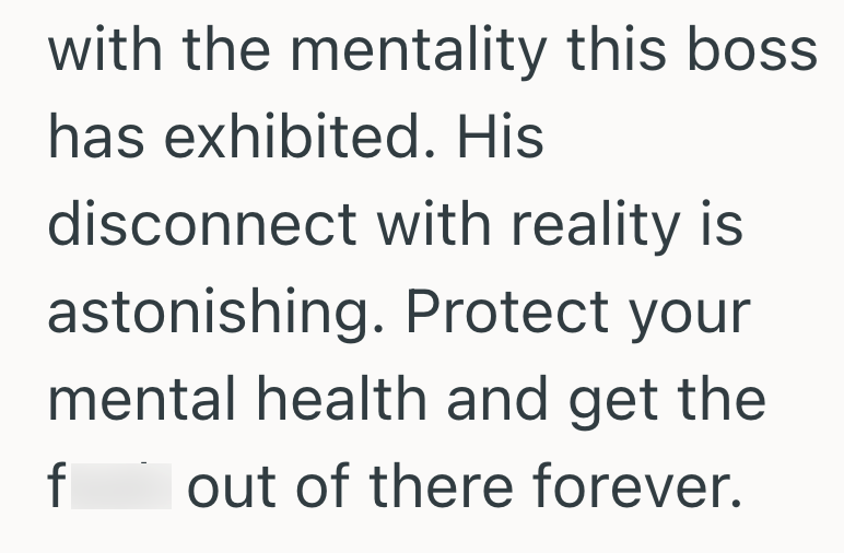 with the mentality this boss has exhibited. His disconnect with reality is astonishing. Protect your mental health and get the f out of there forever.