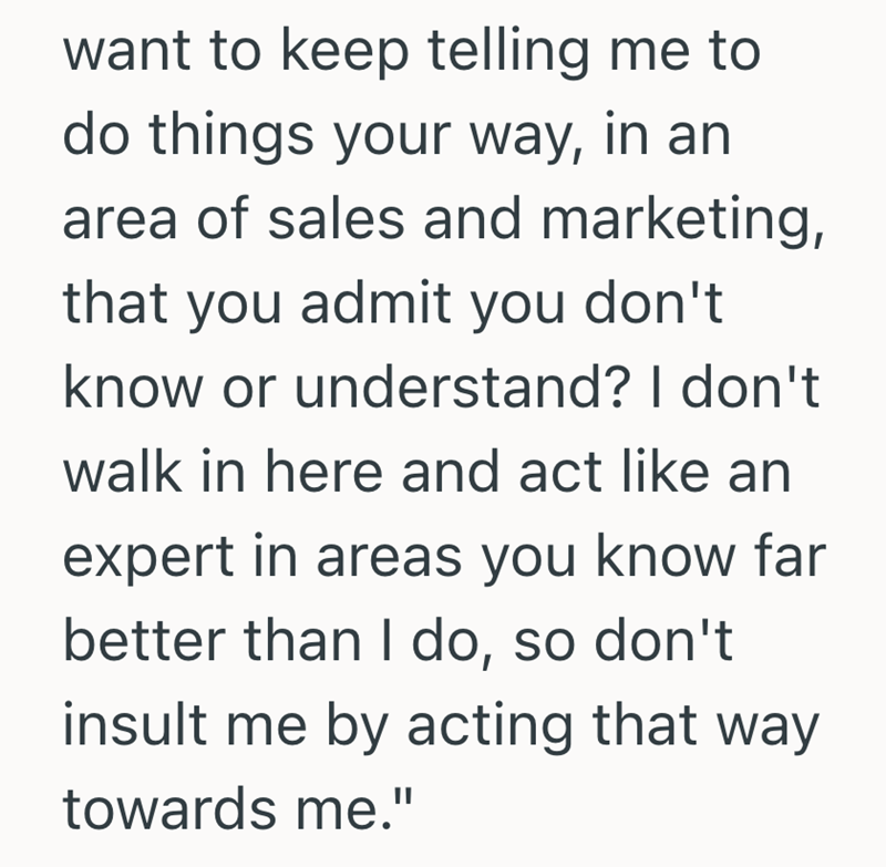 want to keep telling me to do things your way, in an area of sales and marketing, that you admit you don't know or understand? I don't walk in here and act like an expert in areas you know far better than I do, so don't insult me by acting that way towards me."
