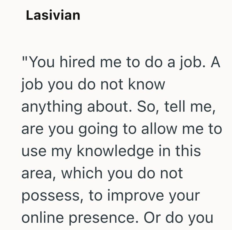 Lasivian "You hired me to do a job. A job you do not know anything about. So, tell me, are you going to allow me to use my knowledge in this area, which you do not possess, to improve your online presence. Or do you