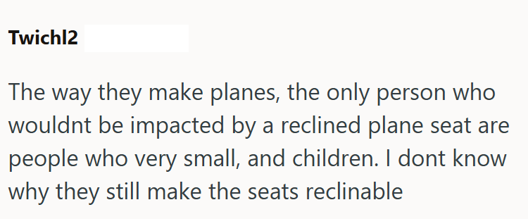 Twichl2 The way they make planes, the only person who wouldnt be impacted by a reclined plane seat are people who very small, and children. I dont know why they still make the seats reclinable