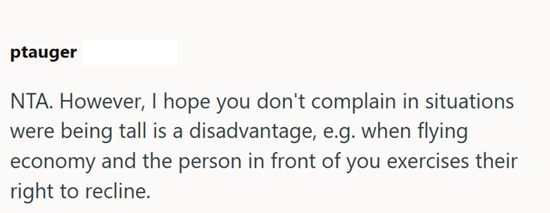 ptauger NTA. However, I hope you don't complain in situations were being tall is a disadvantage, e.g. when flying economy and the person in front of you exercises their right to recline.