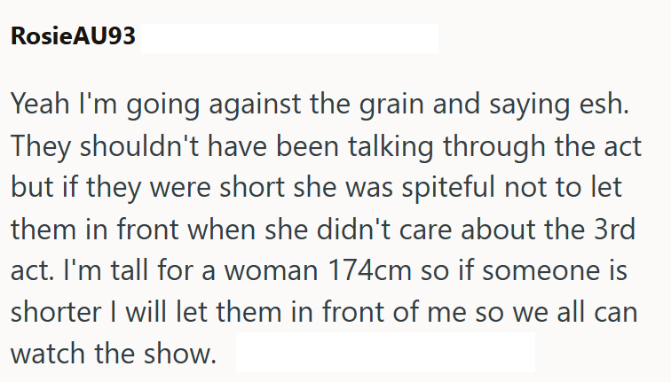 RosieAU93 Yeah I'm going against the grain and saying esh. They shouldn't have been talking through the act but if they were short she was spiteful not to let them in front when she didn't care about the 3rd act. I'm tall for a woman 174cm so if someone is shorter I will let them in front of me so we all can watch the show.