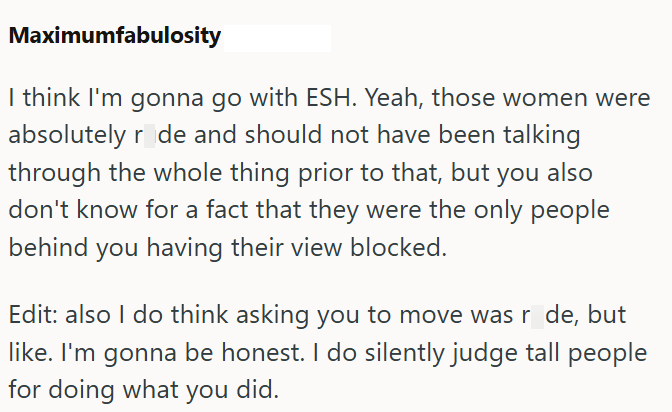 Maximumfabulosity I think I'm gonna go with ESH. Yeah, those women were absolutely r de and should not have been talking through the whole thing prior to that, but you also don't know for a fact that they were the only people behind you having their view blocked. Edit: also I do think asking you to move was r de, but like. I'm gonna be honest. I do silently judge tall people for doing what you did.