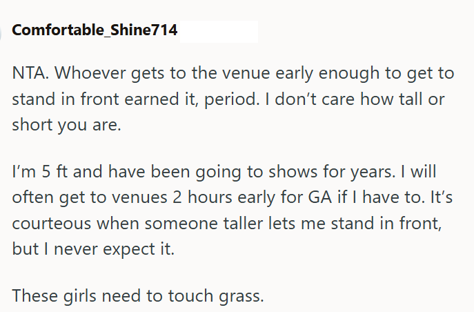 Comfortable_Shine714 NTA. Whoever gets to the venue early enough to get to stand in front earned it, period. I don't care how tall or short you are. I'm 5 ft and have been going to shows for years. I will often get to venues 2 hours early for GA if I have to. It's courteous when someone taller lets me stand in front, but I never expect it. These girls need to touch grass.