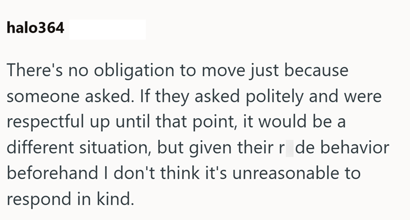 halo364 There's no obligation to move just because someone asked. If they asked politely and were respectful up until that point, it would be a different situation, but given their r de behavior beforehand I don't think it's unreasonable to respond in kind.