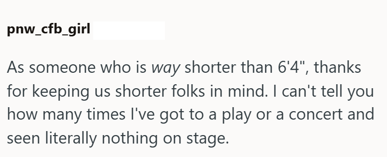pnw_cfb_girl As someone who is way shorter than 6'4", thanks for keeping us shorter folks in mind. I can't tell you how many times I've got to a play or a concert and seen literally nothing on stage.