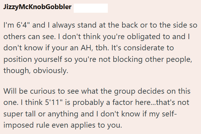 JizzyMcKnobGobbler I'm 6'4" and I always stand at the back or to the side so others can see. I don't think you're obligated to and I don't know if your an AH, tbh. It's considerate to position yourself so you're not blocking other people, though, obviously. Will be curious to see what the group decides on this one. I think 5'11" is probably a factor here...that's not super tall or anything and I don't know if my self- imposed rule even applies to you.