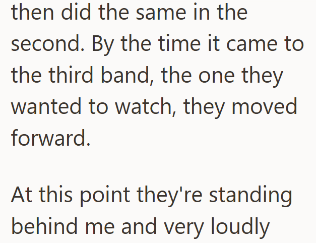 then did the same in the second. By the time it came to the third band, the one they wanted to watch, they moved forward. At this point they're standing behind me and very loudly