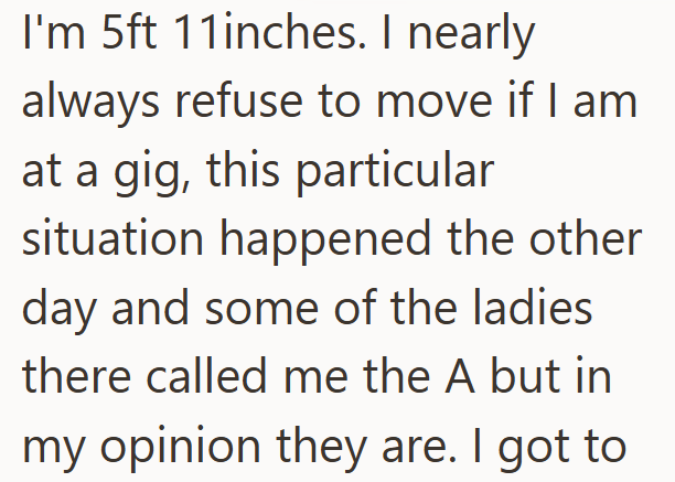 I'm 5ft 11inches. I nearly always refuse to move if I am at a gig, this particular situation happened the other day and some of the ladies there called me the A but in my opinion they are. I got to
