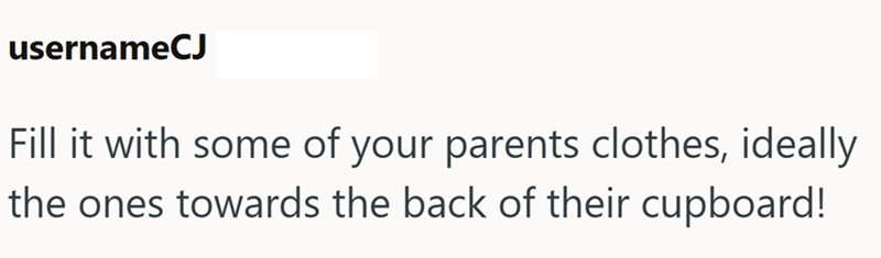 usernameCJ Fill it with some of your parents clothes, ideally the ones towards the back of their cupboard!