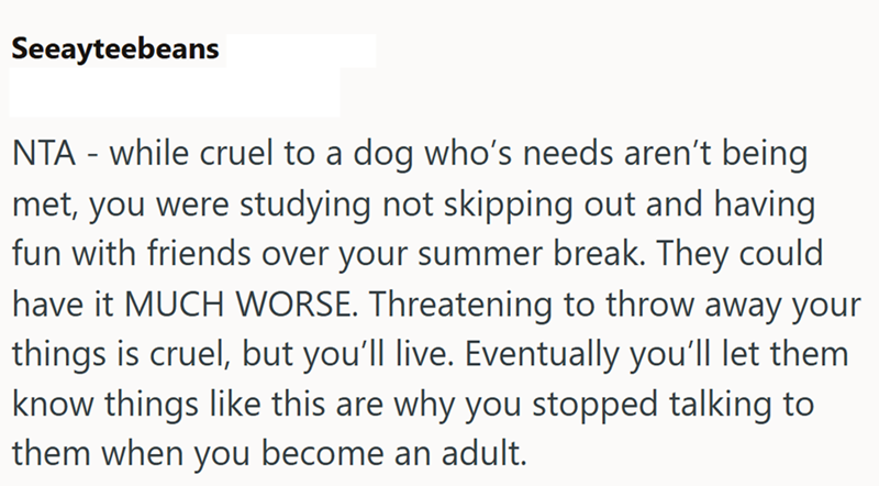 Seeayteebeans NTA - while cruel to a dog who's needs aren't being met, you were studying not skipping out and having fun with friends over your summer break. They could have it MUCH WORSE. Threatening to throw away your things is cruel, but you'll live. Eventually you'll let them know things like this are why you stopped talking to them when you become an adult.