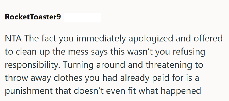 RocketToaster9 NTA The fact you immediately apologized and offered to clean up the mess says this wasn't you refusing responsibility. Turning around and threatening to throw away clothes you had already paid for is a punishment that doesn't even fit what happened