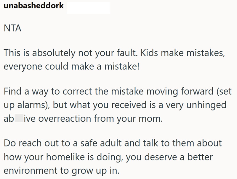 unabasheddork ΝΤΑ This is absolutely not your fault. Kids make mistakes, everyone could make a mistake! Find a way to correct the mistake moving forward (set up alarms), but what you received is a very unhinged ab ive overreaction from your mom. Do reach out to a safe adult and talk to them about how your homelike is doing, you deserve a better environment to grow up in.