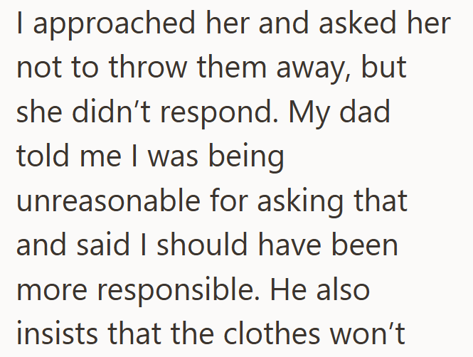I approached her and asked her not to throw them away, but she didn't respond. My dad told me I was being unreasonable for asking that and said I should have been more responsible. He also insists that the clothes won't