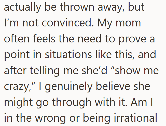 actually be thrown away, but I'm not convinced. My mom often feels the need to prove a point in situations like this, and after telling me she'd "show me crazy," I genuinely believe she might go through with it. Am I in the wrong or being irrational