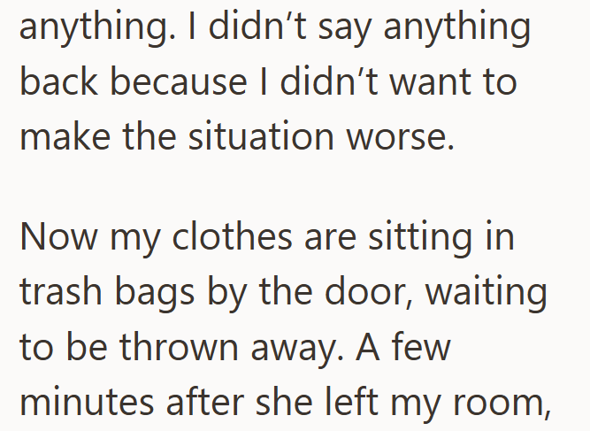 anything. I didn't say anything back because I didn't want to make the situation worse. Now my clothes are sitting in trash bags by the door, waiting to be thrown away. A few minutes after she left my room,