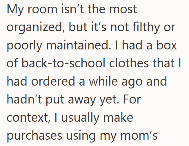 My room isn't the most organized, but it's not filthy or poorly maintained. I had a box of back-to-school clothes that I had ordered a while ago and hadn't put away yet. For context, I usually make purchases using my mom's