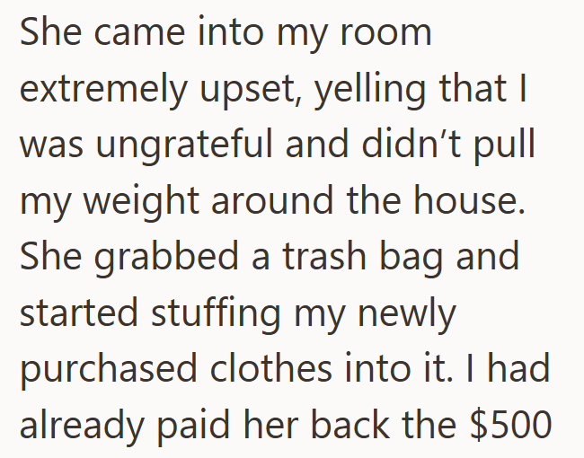She came into my room extremely upset, yelling that I was ungrateful and didn't pull my weight around the house. She grabbed a trash bag and started stuffing my newly purchased clothes into it. I had already paid her back the $500