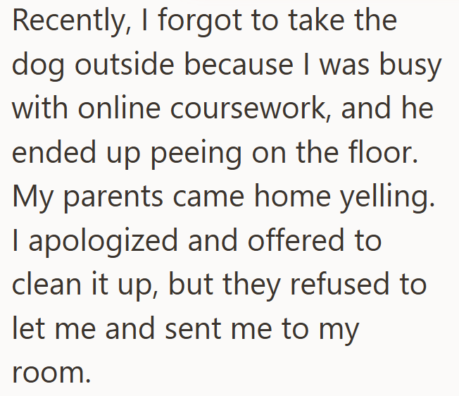Recently, I forgot to take the dog outside because I was busy with online coursework, and he ended up peeing on the floor. My parents came home yelling. I apologized and offered to clean it up, but they refused to let me and sent me to my room.