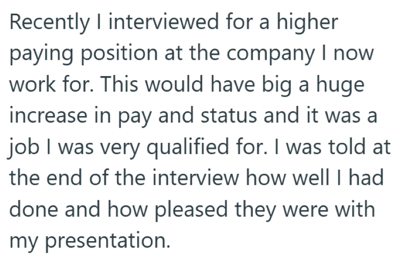 Recently I interviewed for a higher paying position at the company I now work for. This would have big a huge increase in pay and status and it was a job I was very qualified for. I was told at the end of the interview how well I had done and how pleased they were with my presentation.