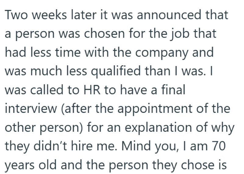 Two weeks later it was announced that a person was chosen for the job that had less time with the company and was much less qualified than I was. I was called to HR to have a final interview (after the appointment of the other person) for an explanation of why they didn't hire me. Mind you, I am 70 years old and the person they chose is