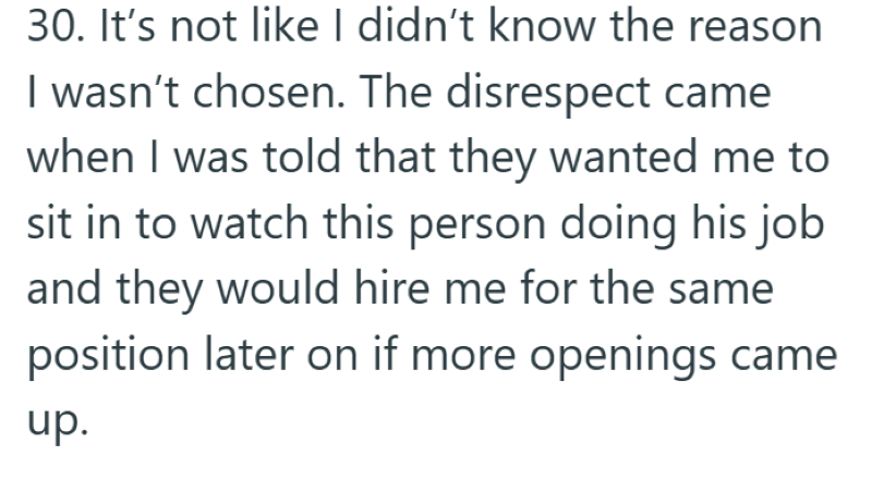 30. It's not like I didn't know the reason I wasn't chosen. The disrespect came when I was told that they wanted me to sit in to watch this person doing his job and they would hire me for the same position later on if more openings came up.