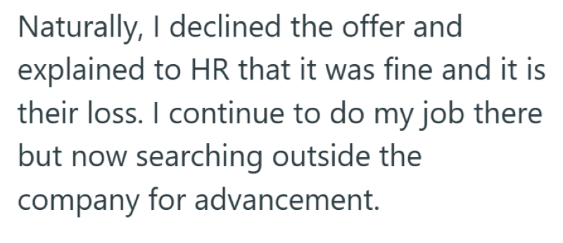 Naturally, I declined the offer and explained to HR that it was fine and it is their loss. I continue to do my job there but now searching outside the company for advancement.